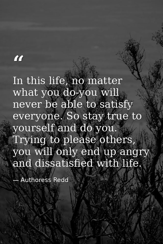 In this life, no matter what you do-you will never be able to satisfy everyone. So stay true to yourself and do you. Try — Authoress Redd