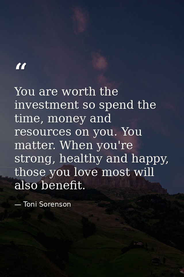 You are worth the investment so spend the time, money and resources on you. You matter. When you're strong, healthy and  — Toni Sorenson
