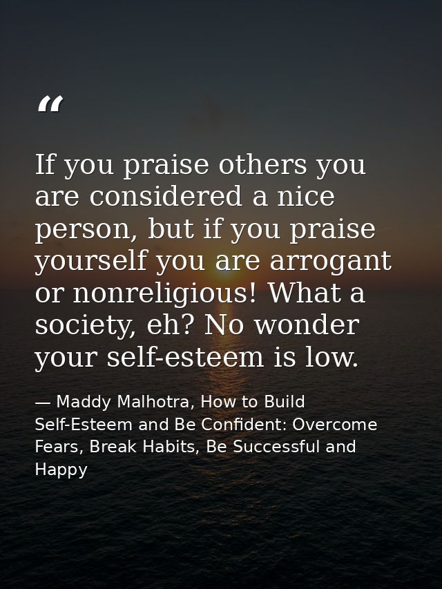 If you praise others you are considered a nice person, but if you praise yourself you are arrogant or nonreligious! What — Maddy Malhotra, How to Build Self-Esteem and Be Confident: Overcome Fears, Break Habits, Be Successful and Happy