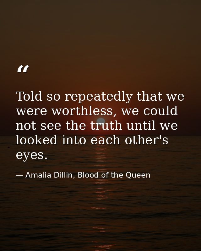 Told so repeatedly that we were worthless, we could not see the truth until we looked into each other's eyes. — Amalia Dillin, Blood of the Queen