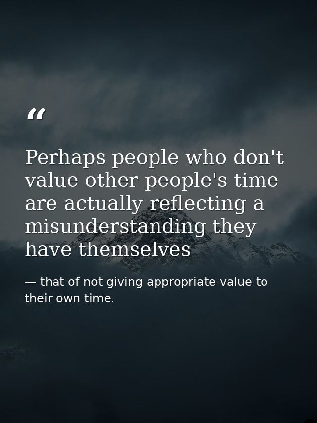Perhaps people who don't value other people's time are actually reflecting a misunderstanding they have themselves — that of not giving appropriate value to their own time.