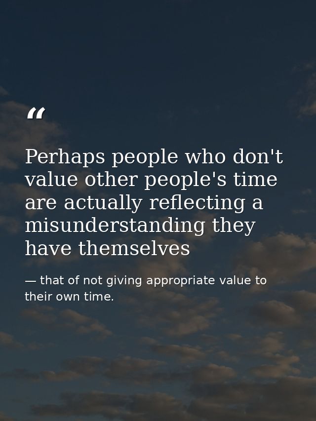 Perhaps people who don't value other people's time are actually reflecting a misunderstanding they have themselves — that of not giving appropriate value to their own time.
