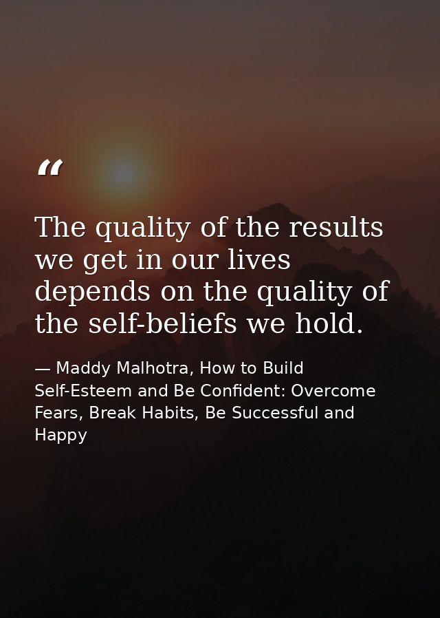 The quality of the results we get in our lives depends on the quality of the self-beliefs we hold. — Maddy Malhotra, How to Build Self-Esteem and Be Confident: Overcome Fears, Break Habits, Be Successful and Happy