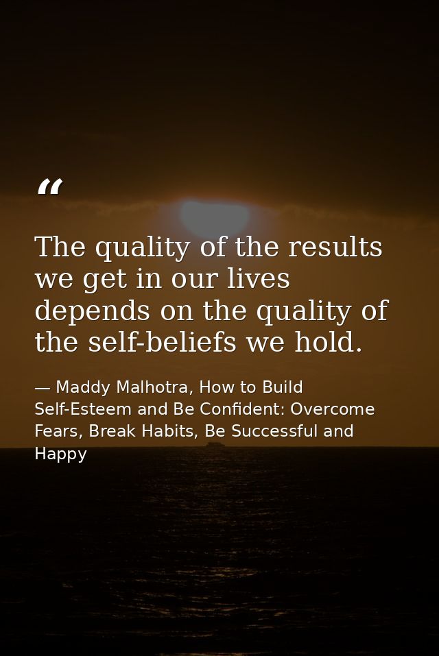 The quality of the results we get in our lives depends on the quality of the self-beliefs we hold. — Maddy Malhotra, How to Build Self-Esteem and Be Confident: Overcome Fears, Break Habits, Be Successful and Happy