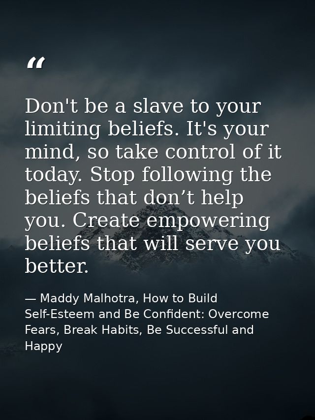 Don't be a slave to your limiting beliefs. It's your mind, so take control of it today. Stop following the beliefs that  — Maddy Malhotra, How to Build Self-Esteem and Be Confident: Overcome Fears, Break Habits, Be Successful and Happy