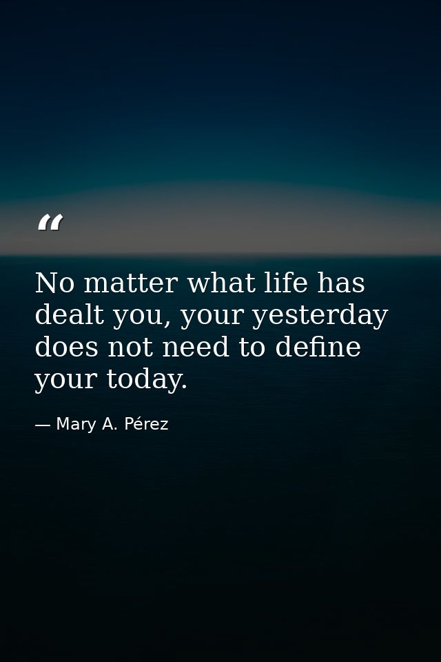No matter what life has dealt you, your yesterday does not need to define your today. — Mary A. Pérez
