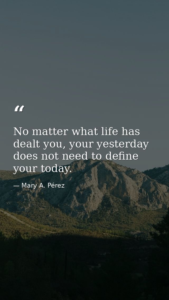 No matter what life has dealt you, your yesterday does not need to define your today. — Mary A. Pérez