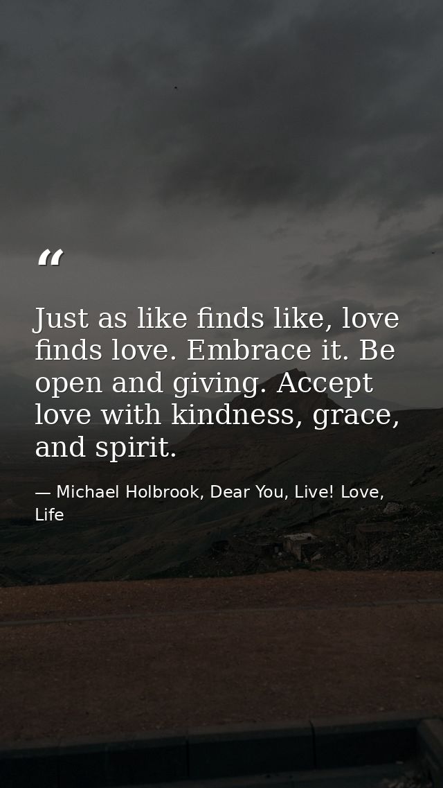 Just as like finds like, love finds love. Embrace it. Be open and giving. Accept love with kindness, grace, and spirit. — Michael Holbrook, Dear You, Live! Love, Life