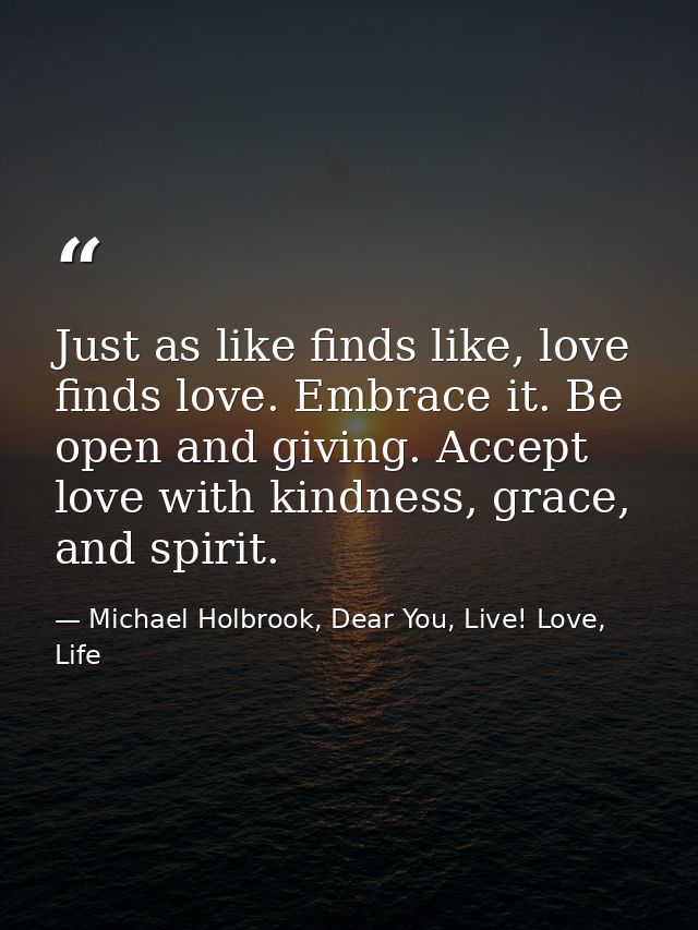 Just as like finds like, love finds love. Embrace it. Be open and giving. Accept love with kindness, grace, and spirit. — Michael Holbrook, Dear You, Live! Love, Life