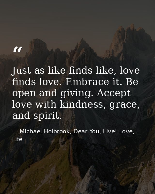 Just as like finds like, love finds love. Embrace it. Be open and giving. Accept love with kindness, grace, and spirit. — Michael Holbrook, Dear You, Live! Love, Life