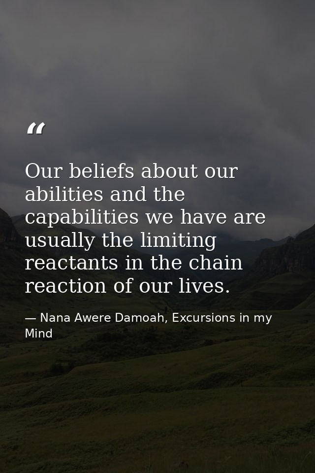 Our beliefs about our abilities and the capabilities we have are usually the limiting reactants in the chain reaction of — Nana Awere Damoah, Excursions in my Mind