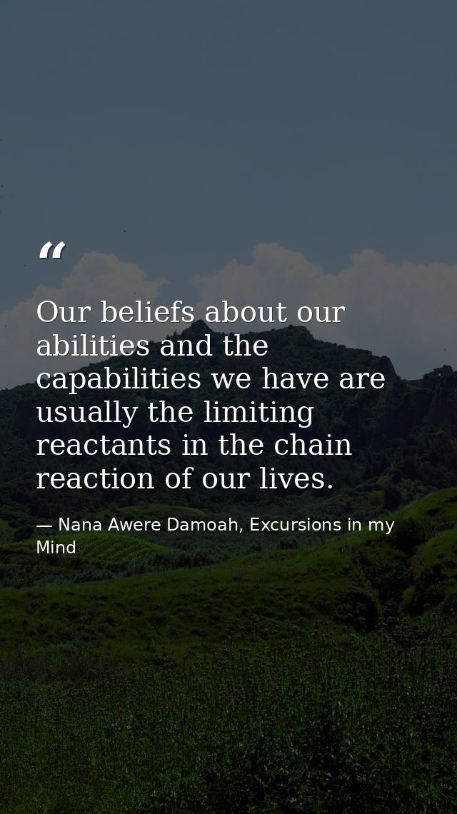 Our beliefs about our abilities and the capabilities we have are usually the limiting reactants in the chain reaction of — Nana Awere Damoah, Excursions in my Mind