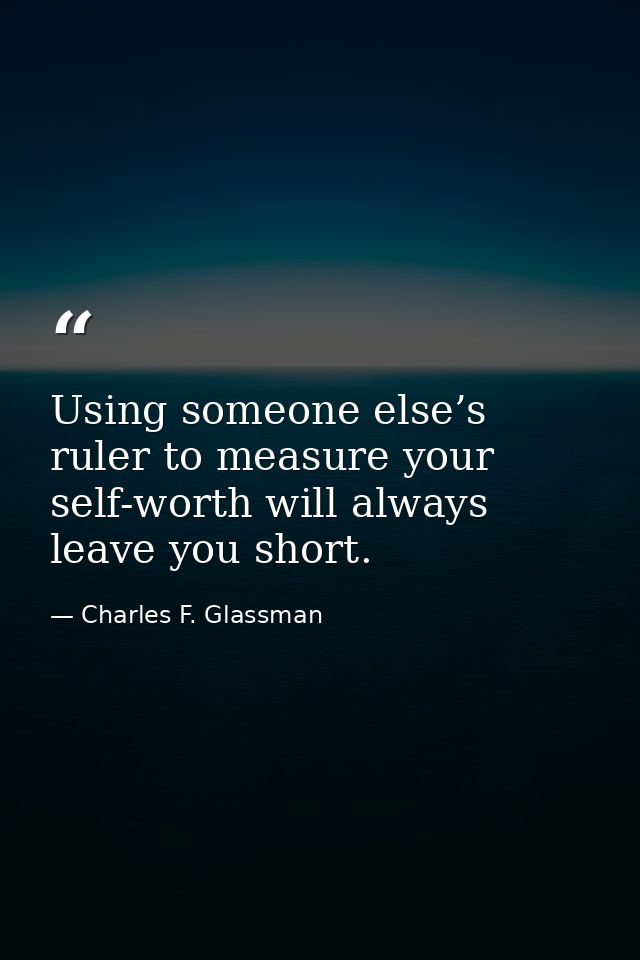 Using someone else’s ruler to measure your self-worth will always leave you short. — Charles F. Glassman