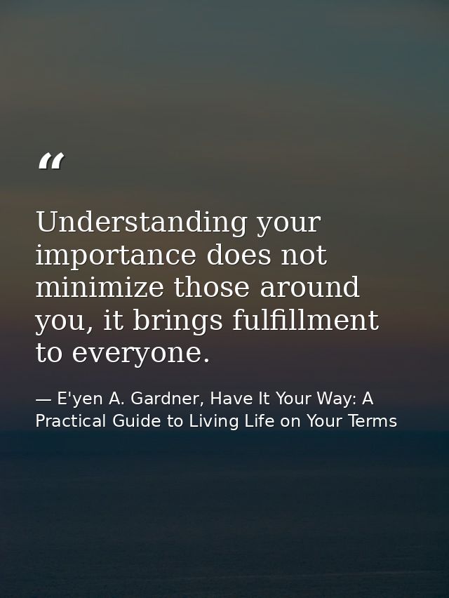 Understanding your importance does not minimize those around you, it brings fulfillment to everyone. — E'yen A. Gardner, Have It Your Way: A Practical Guide to Living Life on Your Terms