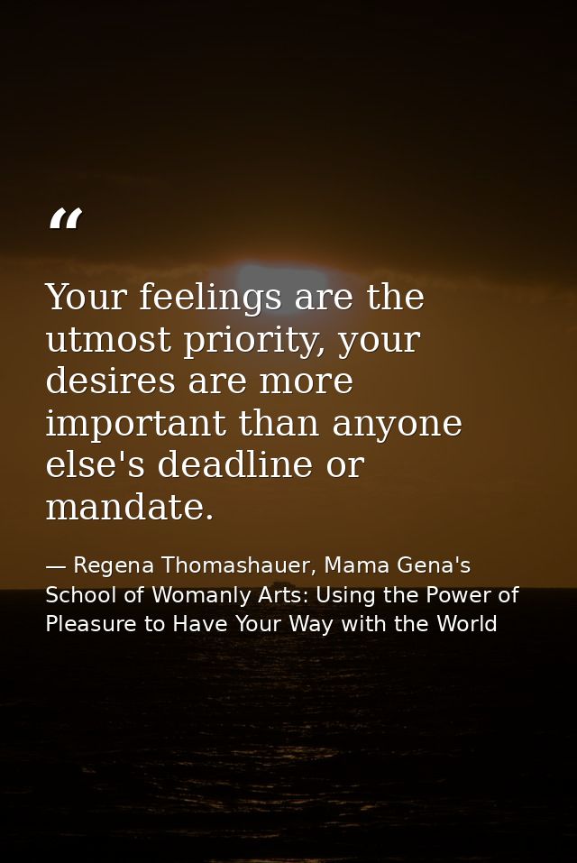 Your feelings are the utmost priority, your desires are more important than anyone else's deadline or mandate. — Regena Thomashauer, Mama Gena's School of Womanly Arts: Using the Power of Pleasure to Have Your Way with the World