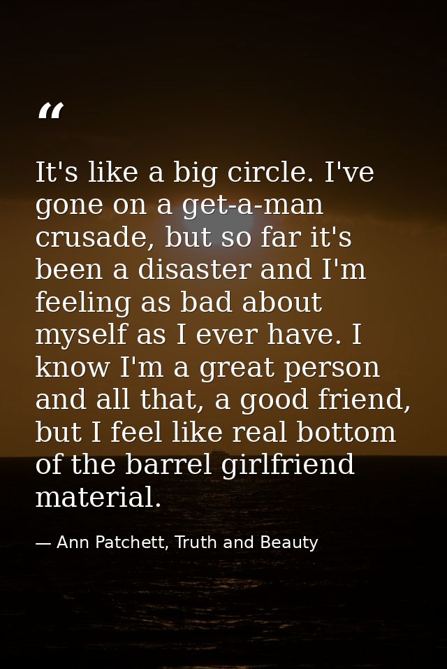 It's like a big circle. I've gone on a get-a-man crusade, but so far it's been a disaster and I'm feeling as bad about m — Ann Patchett, Truth and Beauty