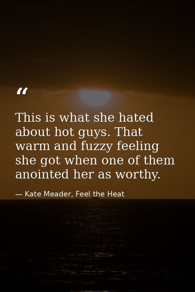 This is what she hated about hot guys. That warm and fuzzy feeling she got when one of them anointed her as worthy. — Kate Meader, Feel the Heat