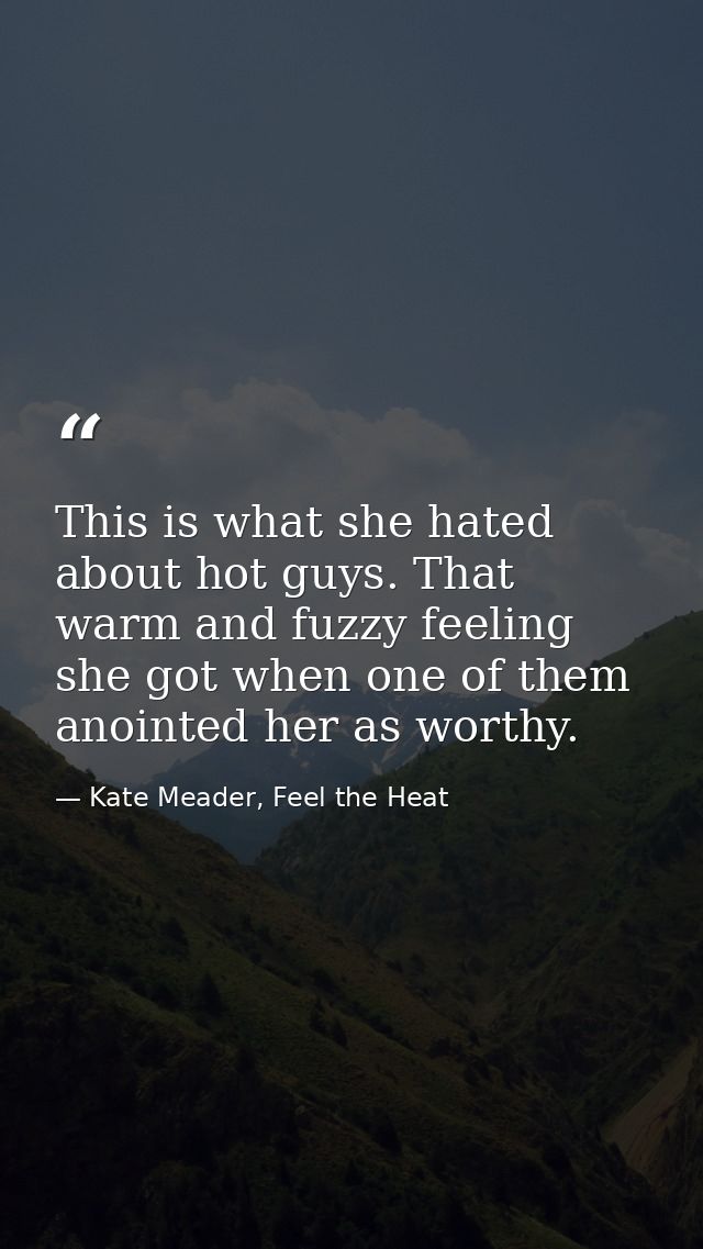This is what she hated about hot guys. That warm and fuzzy feeling she got when one of them anointed her as worthy. — Kate Meader, Feel the Heat