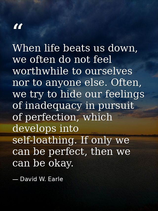 When life beats us down, we often do not feel worthwhile to ourselves nor to anyone else. Often, we try to hide our feel — David W. Earle