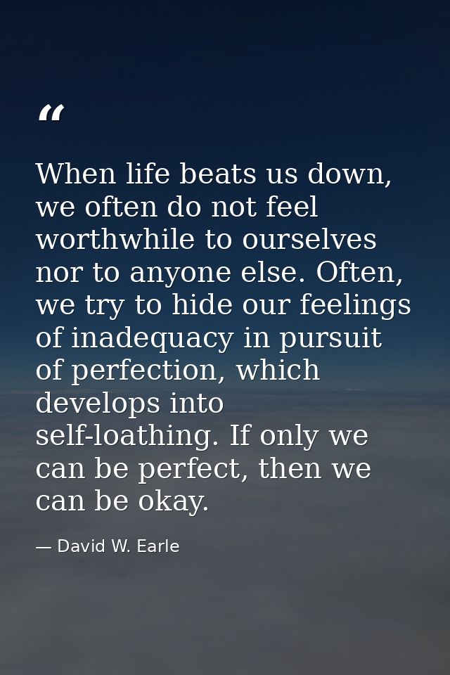 When life beats us down, we often do not feel worthwhile to ourselves nor to anyone else. Often, we try to hide our feel — David W. Earle