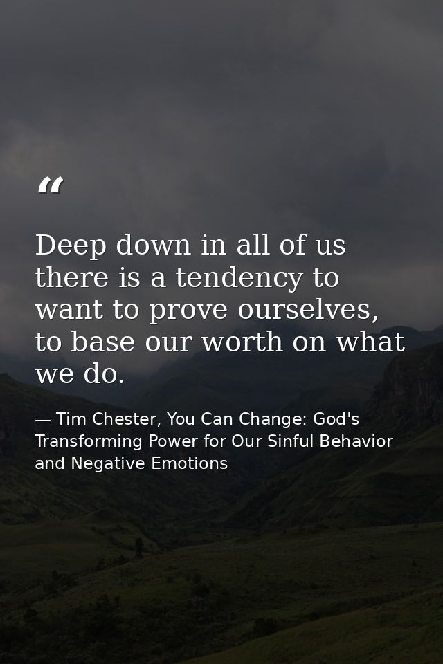 Deep down in all of us there is a tendency to want to prove ourselves, to base our worth on what we do. — Tim Chester, You Can Change: God's Transforming Power for Our Sinful Behavior and Negative Emotions