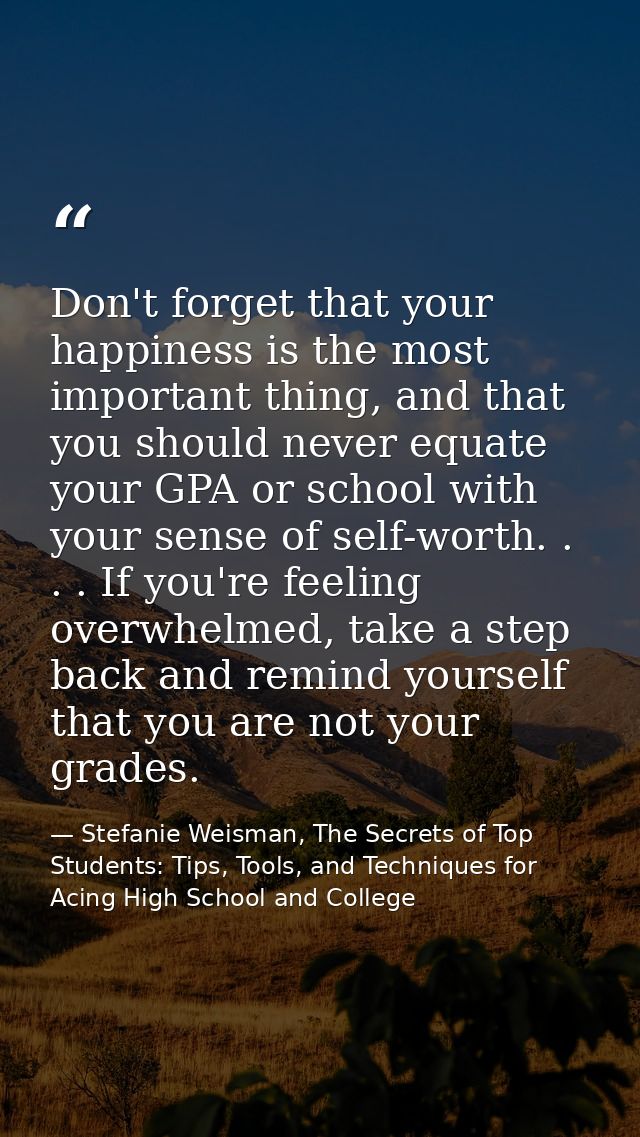 Don't forget that your happiness is the most important thing, and that you should never equate your GPA or school with y — Stefanie Weisman, The Secrets of Top Students: Tips, Tools, and Techniques for Acing High School and College