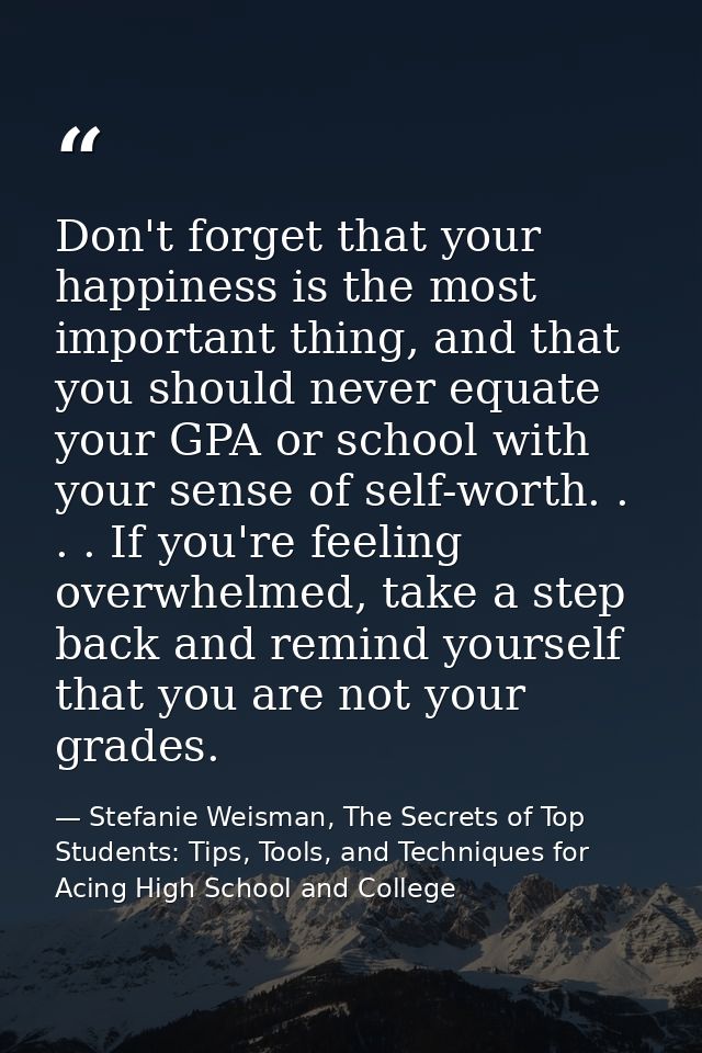 Don't forget that your happiness is the most important thing, and that you should never equate your GPA or school with y — Stefanie Weisman, The Secrets of Top Students: Tips, Tools, and Techniques for Acing High School and College