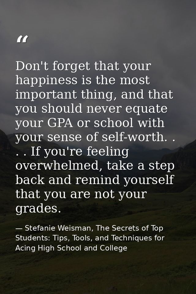 Don't forget that your happiness is the most important thing, and that you should never equate your GPA or school with y — Stefanie Weisman, The Secrets of Top Students: Tips, Tools, and Techniques for Acing High School and College