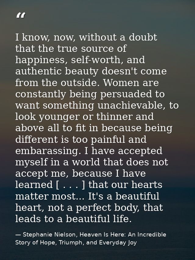 I know, now, without a doubt that the true source of happiness, self-worth, and authentic beauty doesn't come from the o — Stephanie Nielson, Heaven Is Here: An Incredible Story of Hope, Triumph, and Everyday Joy