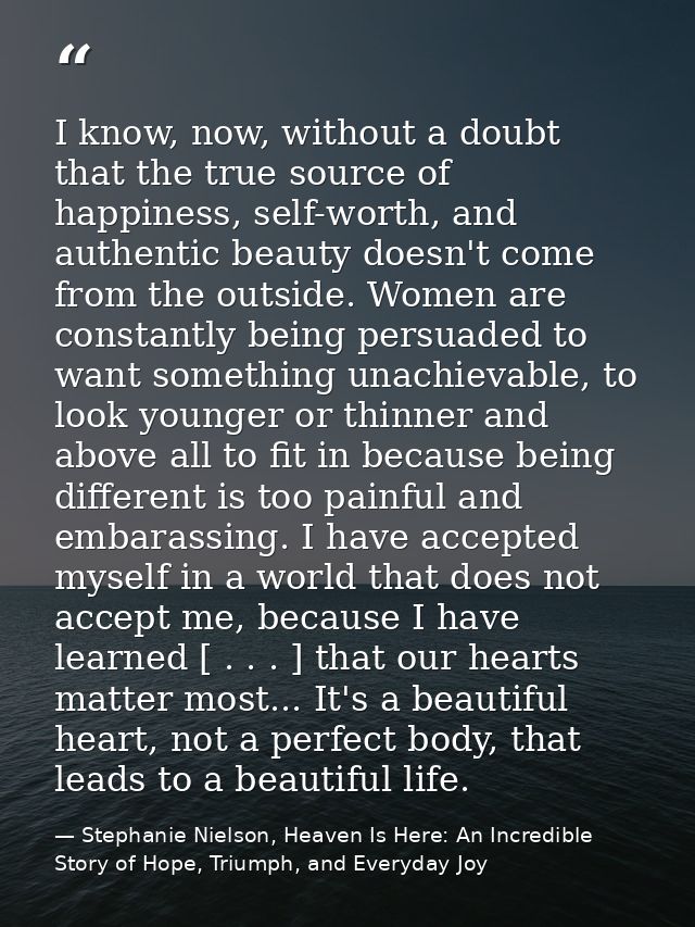 I know, now, without a doubt that the true source of happiness, self-worth, and authentic beauty doesn't come from the o — Stephanie Nielson, Heaven Is Here: An Incredible Story of Hope, Triumph, and Everyday Joy