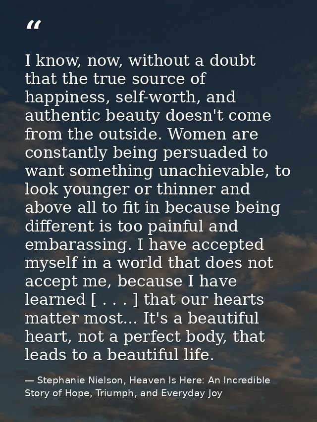 I know, now, without a doubt that the true source of happiness, self-worth, and authentic beauty doesn't come from the o — Stephanie Nielson, Heaven Is Here: An Incredible Story of Hope, Triumph, and Everyday Joy