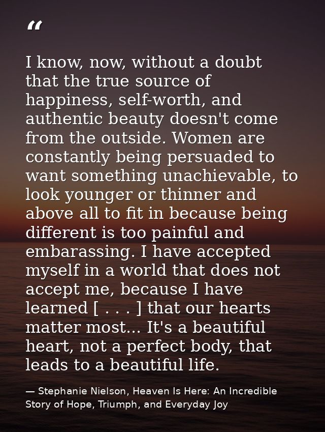 I know, now, without a doubt that the true source of happiness, self-worth, and authentic beauty doesn't come from the o — Stephanie Nielson, Heaven Is Here: An Incredible Story of Hope, Triumph, and Everyday Joy