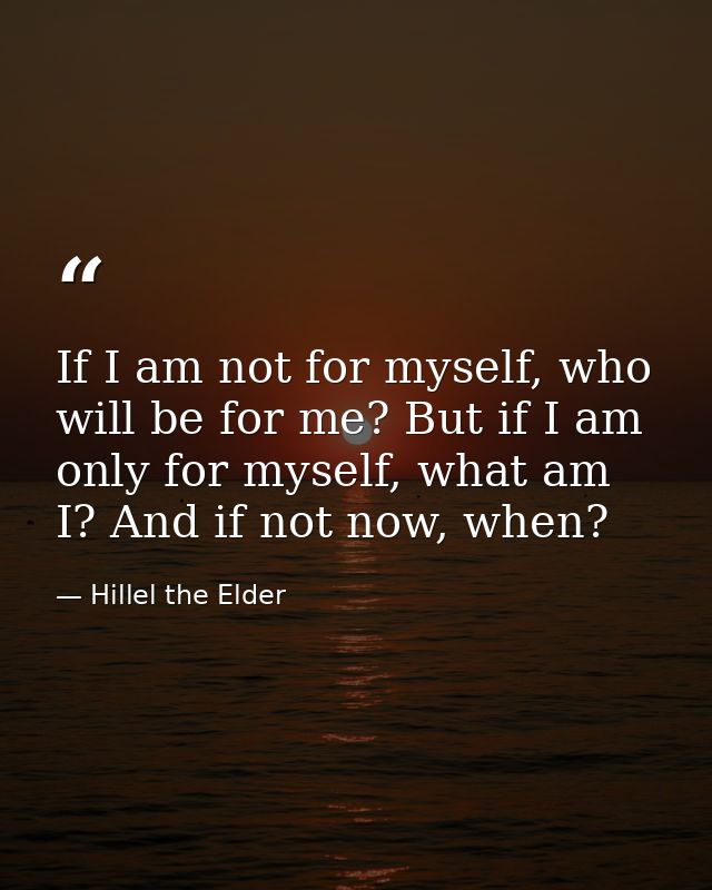 If I am not for myself, who will be for me? But if I am only for myself, what am I? And if not now, when? — Hillel the Elder