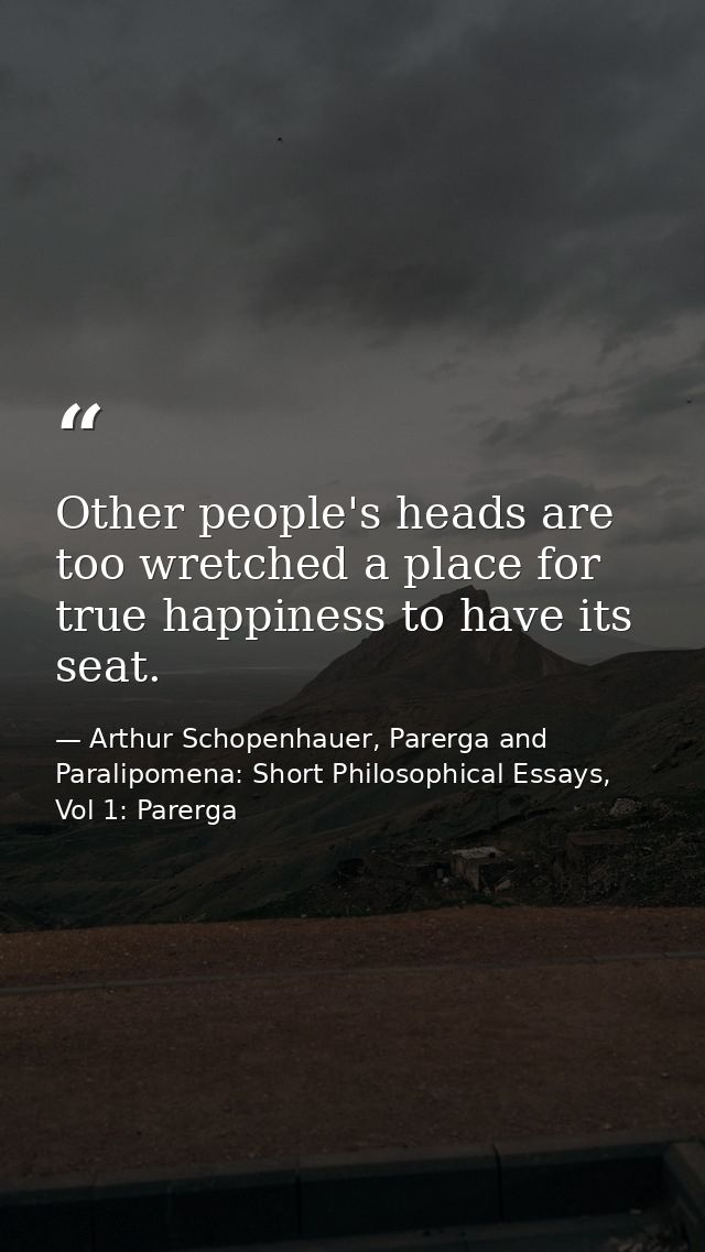 Other people's heads are too wretched a place for true happiness to have its seat. — Arthur Schopenhauer, Parerga and Paralipomena: Short Philosophical Essays, Vol 1: Parerga