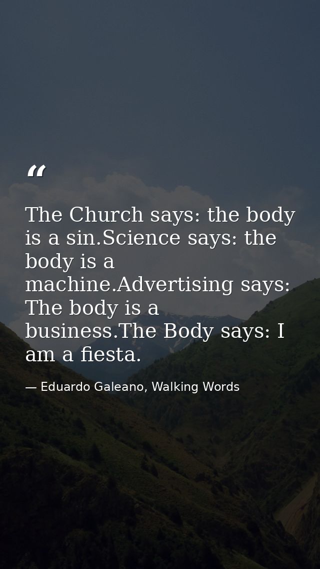 The Church says: the body is a sin.Science says: the body is a machine.Advertising says: The body is a business.The Body — Eduardo Galeano, Walking Words