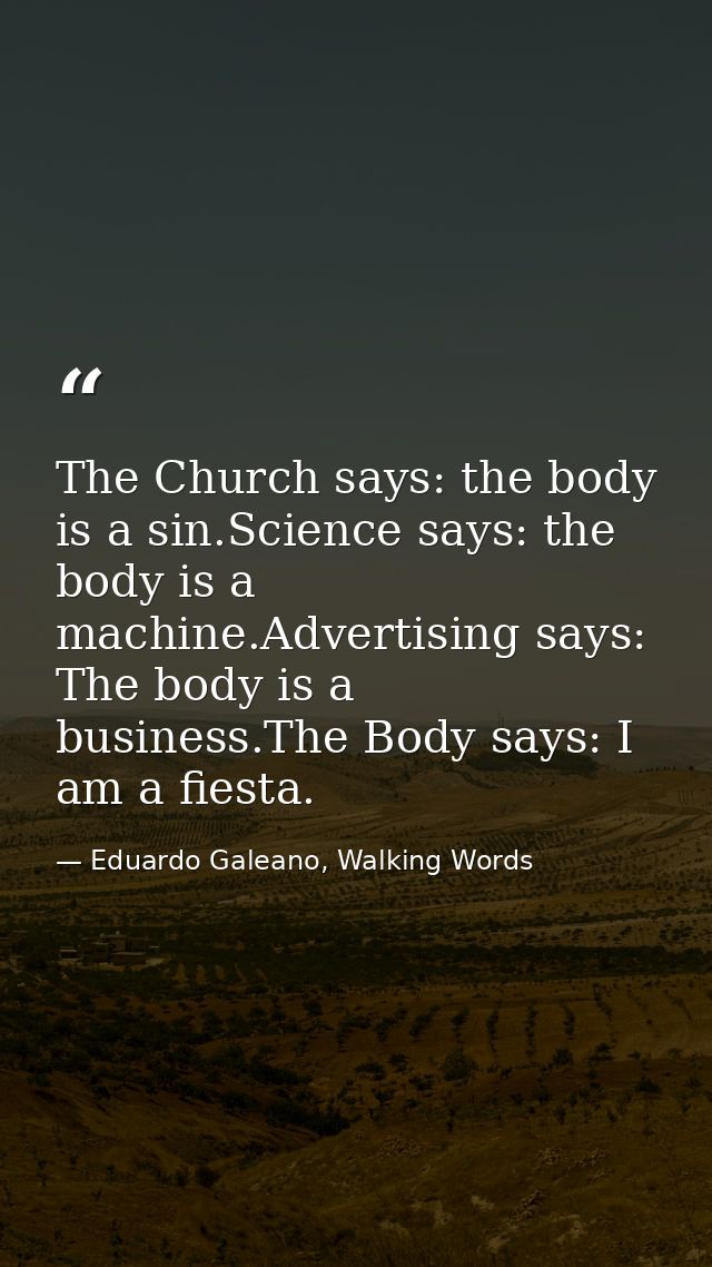 The Church says: the body is a sin.Science says: the body is a machine.Advertising says: The body is a business.The Body — Eduardo Galeano, Walking Words
