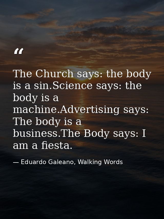 The Church says: the body is a sin.Science says: the body is a machine.Advertising says: The body is a business.The Body — Eduardo Galeano, Walking Words