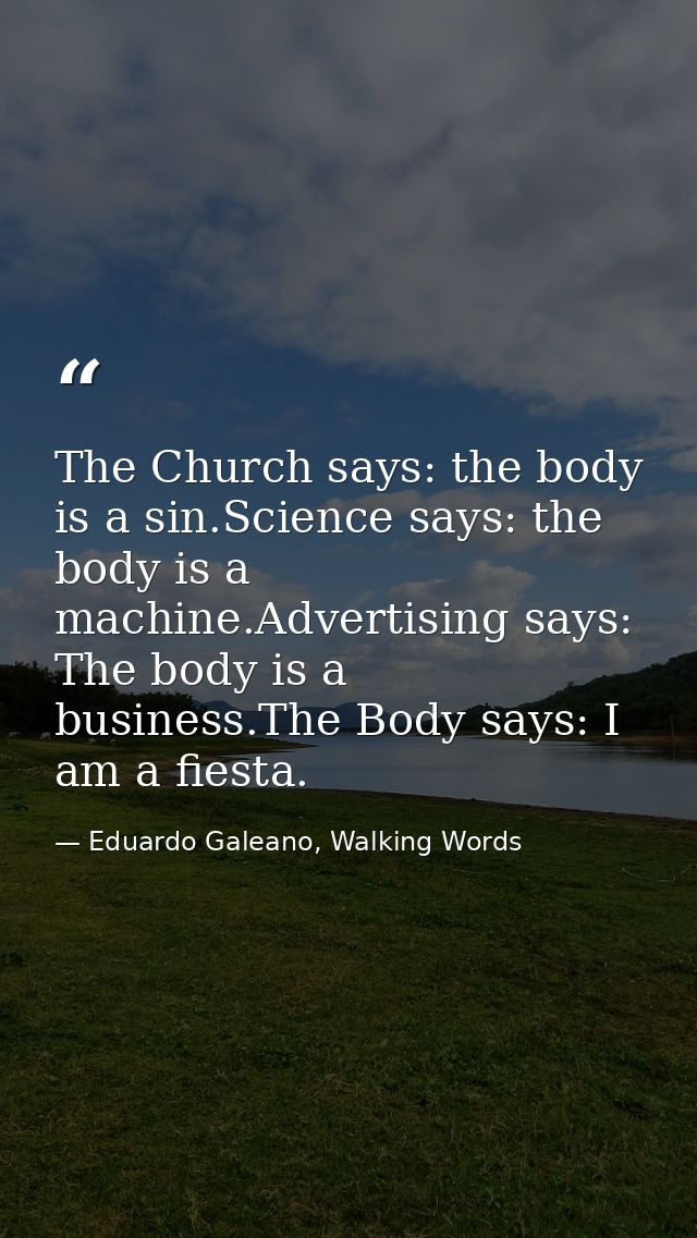 The Church says: the body is a sin.Science says: the body is a machine.Advertising says: The body is a business.The Body — Eduardo Galeano, Walking Words
