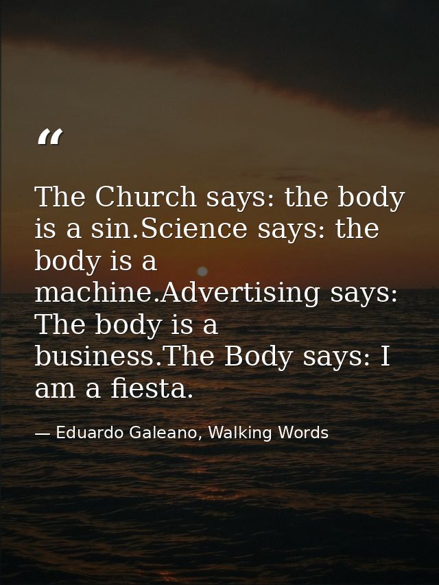 The Church says: the body is a sin.Science says: the body is a machine.Advertising says: The body is a business.The Body — Eduardo Galeano, Walking Words