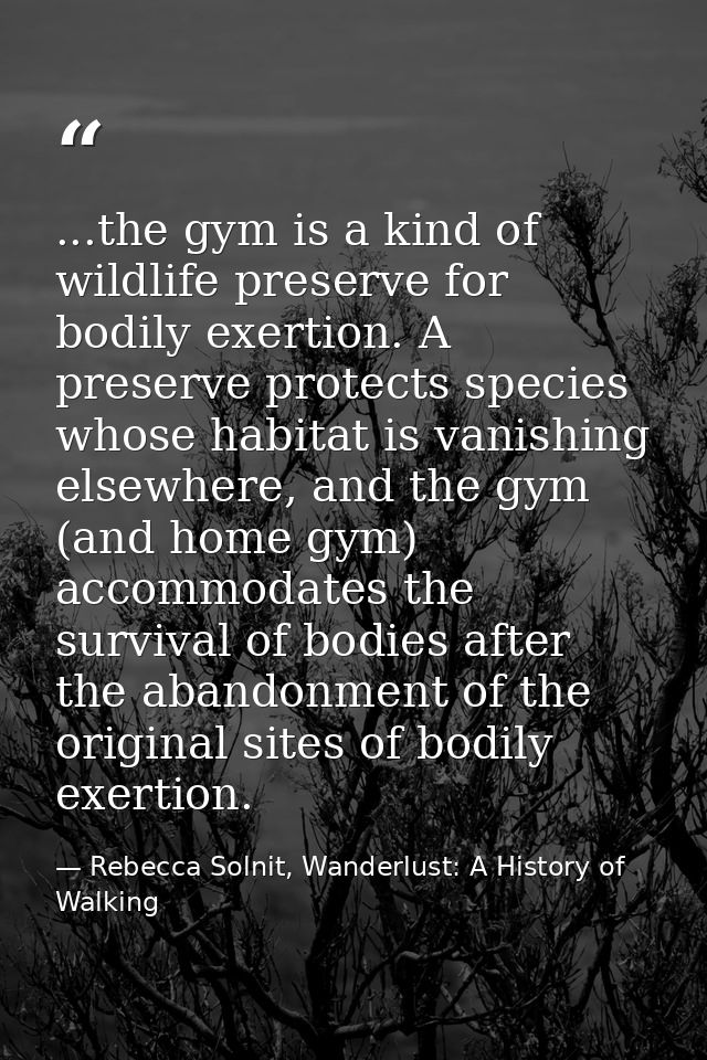...the gym is a kind of wildlife preserve for bodily exertion. A preserve protects species whose habitat is vanishing el — Rebecca Solnit, Wanderlust: A History of Walking