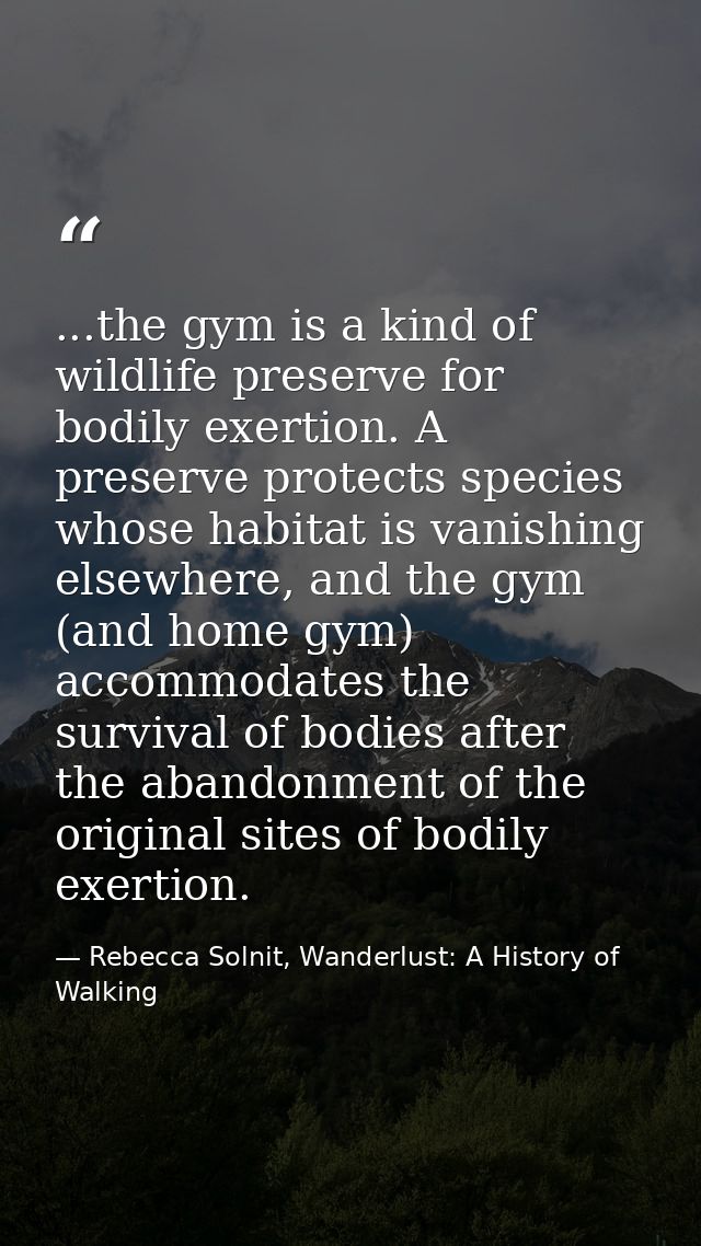 ...the gym is a kind of wildlife preserve for bodily exertion. A preserve protects species whose habitat is vanishing el — Rebecca Solnit, Wanderlust: A History of Walking