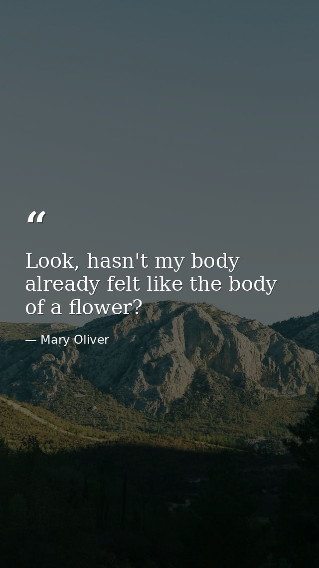 Look, hasn't my body already felt like the body of a flower? — Mary Oliver