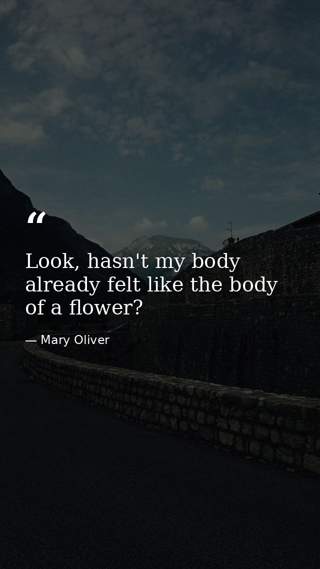 Look, hasn't my body already felt like the body of a flower? — Mary Oliver