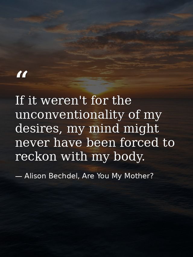 If it weren't for the unconventionality of my desires, my mind might never have been forced to reckon with my body. — Alison Bechdel, Are You My Mother?