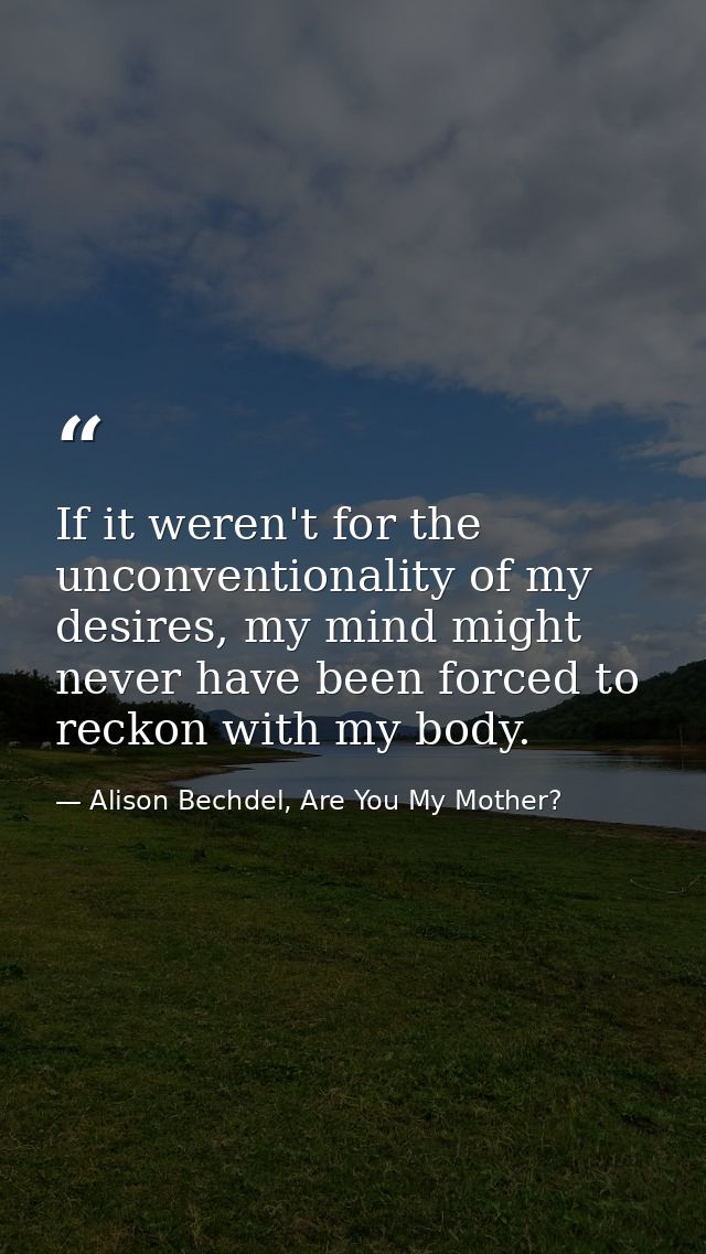 If it weren't for the unconventionality of my desires, my mind might never have been forced to reckon with my body. — Alison Bechdel, Are You My Mother?