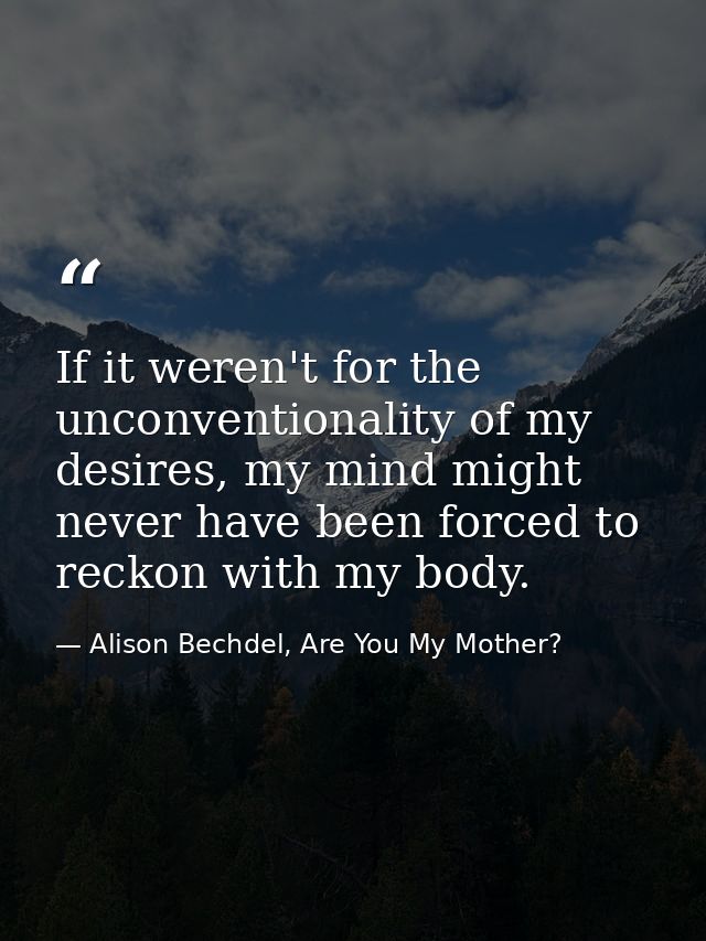 If it weren't for the unconventionality of my desires, my mind might never have been forced to reckon with my body. — Alison Bechdel, Are You My Mother?