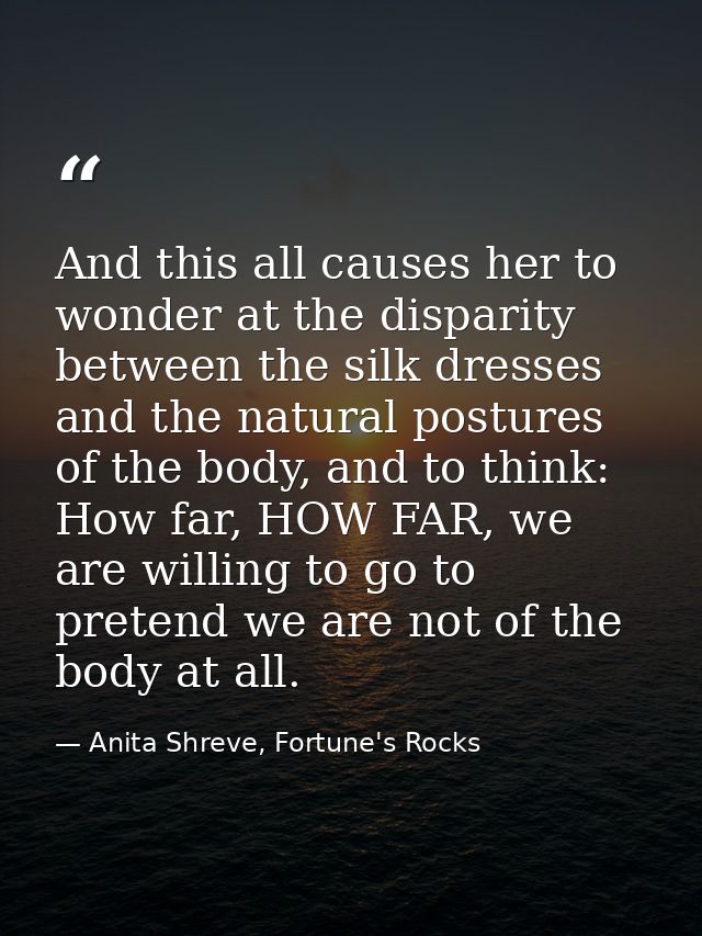 And this all causes her to wonder at the disparity between the silk dresses and the natural postures of the body, and to — Anita Shreve, Fortune's Rocks