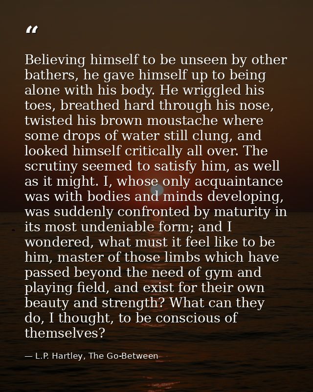 Believing himself to be unseen by other bathers, he gave himself up to being alone with his body. He wriggled his toes,  — L.P. Hartley, The Go-Between