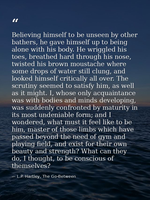 Believing himself to be unseen by other bathers, he gave himself up to being alone with his body. He wriggled his toes,  — L.P. Hartley, The Go-Between