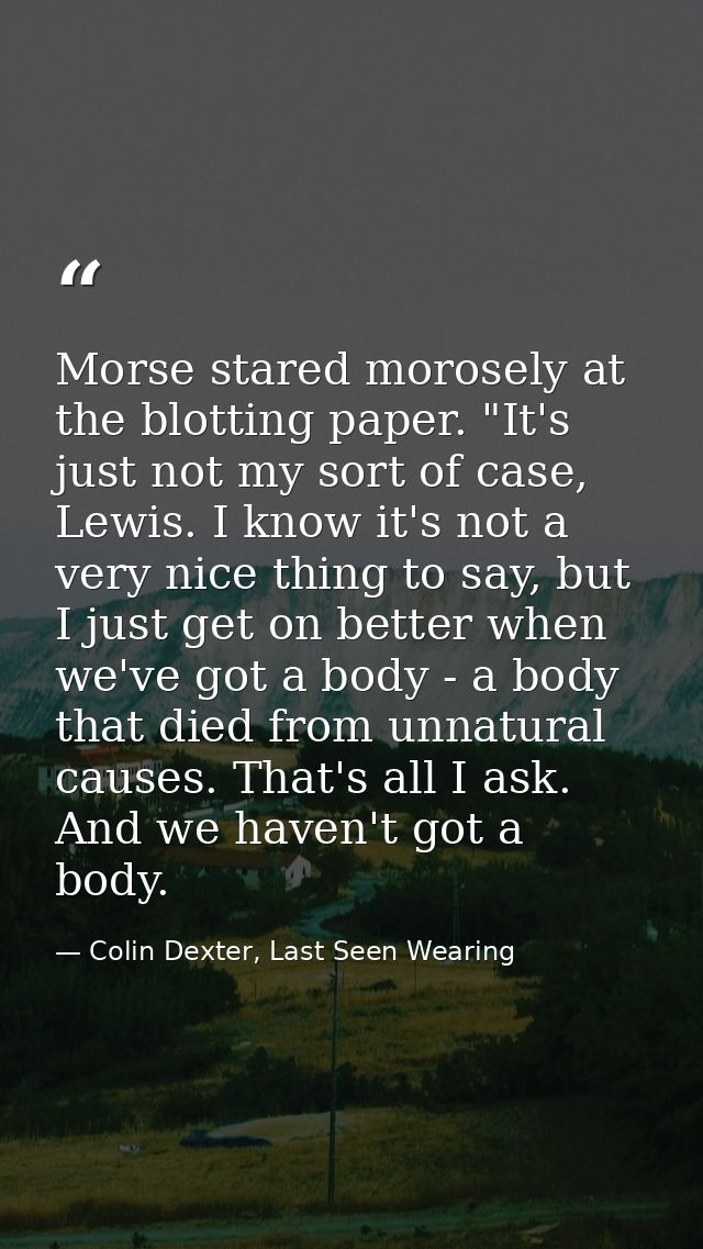 Morse stared morosely at the blotting paper. "It's just not my sort of case, Lewis. I know it's not a very nice thing to — Colin Dexter, Last Seen Wearing